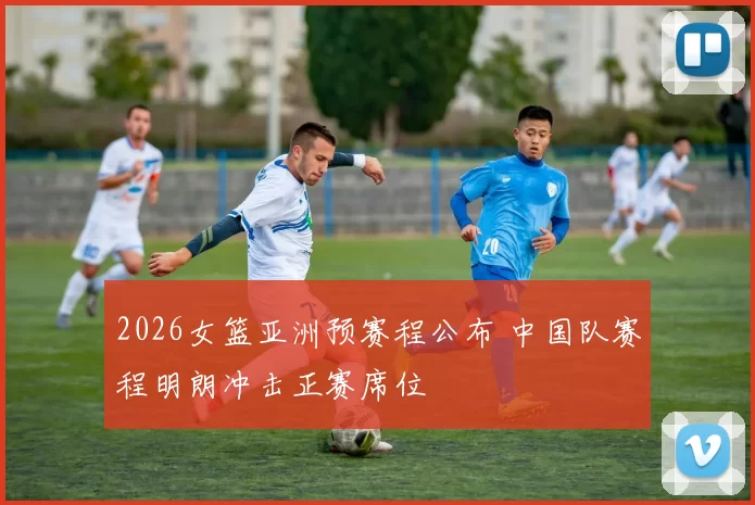 2026女篮亚洲预赛程公布 中国队赛程明朗冲击正赛席位