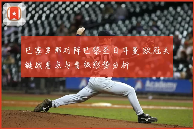 巴塞罗那对阵巴黎圣日耳曼 欧冠关键战看点与晋级形势分析