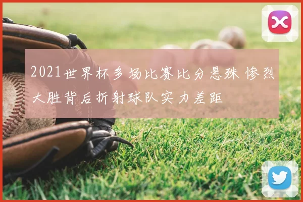 2021世界杯多场比赛比分悬殊 惨烈大胜背后折射球队实力差距